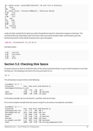 GoalKicker.com – Linux® Notes for Professionals 21
du: cannot access '/proc/18221/fdinfo/4': No such file or directory
0 /proc
20K /root
du: cannot access '/run/user/1000/gvfs': Permission denied
9,4M /run
13M /sbin
4,0K /srv
0 /sys
72K /tmp
3,5G /usr
639M /var
0 /vmlinuz
5,8G total
Lastly, the best method forms when you add a threshold size value for directories to ignore small ones. This
command will only show folders with more than 1GB in size which located under root directory up to the
farthermost branch of the whole directory tree in your ﬁle system:
sudo du --threshold=1G -ch /.[!.]* /*
Example output:
1,4G /usr/lib
1,8G /usr/share
3,5G /usr
5,8G total
Section 5.2: Checking Disk Space
It's quite common to want to check the status of the various partitions/drives on your server/computer to see how
full they are. The following command is the one you'll want to run:
df -h
This will produce output similar to the following:
[root@mail ~]# df -h
Filesystem Size Used Avail Use% Mounted on
/dev/mapper/VolGroup-lv_root
19G 1.6G 16G 9% /
tmpfs 245M 0 245M 0% /dev/shm
/dev/sda1 485M 47M 413M 11% /boot
In this basic example, we can see that the / partition only has 9% used.
For a more complex example that also covers using df to see various mountpoints, see below:
[root@mail ~]# df -h
Filesystem Size Used Avail Use% Mounted on
/dev/mapper/VG-root 1.9T 1.7T 89G 95% /
/dev/mapper/VG-var 431G 145G 264G 36% /var
devtmpfs 7.8G 204K 7.8G 1% /dev
tmpfs 7.8G 4.0K 7.8G 1% /dev/shm
/dev/md1 495M 126M 344M 27% /boot
ku.example.com:9421 2.5T 487G 2.0T 20% /mnt/test
tmpfs 500M 86M 415M 18% /var/ngx_pagespeed_cache
 