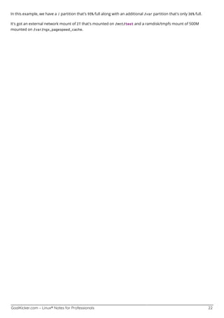 GoalKicker.com – Linux® Notes for Professionals 22
In this example, we have a / partition that's 95% full along with an additional /var partition that's only 36% full.
It's got an external network mount of 2T that's mounted on /mnt/test and a ramdisk/tmpfs mount of 500M
mounted on /var/ngx_pagespeed_cache.
 