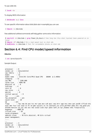 GoalKicker.com – Linux® Notes for Professionals 25
To see USB info
$ lsusb -tv
To display BIOS information
$ dmidecode -q | less
To see speciﬁc information about disk (disk sda in example) you can use:
$ hdparm -i /dev/sda
Few additional utilities/commands will help gather some extra information:
$ smartctl -A /dev/sda | grep Power_On_Hours # How long has this disk (system) been powered on in
total
$ hdparm -tT /dev/sda # Do a read speed test on disk sda
$ badblocks -s /dev/sda # Test for unreadable blocks on disk sda
Section 6.4: Find CPU model/speed information
Ubuntu:
$ cat /proc/cpuinfo
Sample Output:
processor : 0
vendor_id : GenuineIntel
cpu family : 6
model : 15
model name : Intel(R) Core(TM)2 Quad CPU Q6600 @ 2.40GHz
stepping : 11
cpu MHz : 1596.000
cache size : 4096 KB
physical id : 0
siblings : 4
core id : 0
cpu cores : 4
apicid : 0
initial apicid : 0
fpu : yes
fpu_exception : yes
cpuid level : 10
wp : yes
flags : fpu vme de pse tsc msr pae mce cx8 apic sep mtrr pge mca cmov pat pse36 clflush dts
acpi mmx fxsr sse sse2 ss ht tm pbe syscall nx lm constant_tsc arch_perfmon pebs bts rep_good pni
dtes64 monitor ds_cpl vmx est tm2 ssse3 cx16 xtpr pdcm lahf_lm tpr_shadow vnmi flexpriority
bogomips : 4800.18
clflush size : 64
cache_alignment : 64
address sizes : 36 bits physical, 48 bits virtual
power management:
....
..
processor : 3
vendor_id : GenuineIntel
cpu family : 6
 