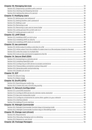 Chapter 10: Managing Services 33...........................................................................................................................
Section 10.1: Diagnosing a problem with a service 33..................................................................................................
Section 10.2: Starting and Stopping Services 33...........................................................................................................
Section 10.3: Getting the status of a service 34.............................................................................................................
Chapter 11: Modifying Users 35..................................................................................................................................
Section 11.1: Setting your own password 35...................................................................................................................
Section 11.2: Setting another user's password 35..........................................................................................................
Section 11.3: Adding a user 35..........................................................................................................................................
Section 11.4: Removing a user 35....................................................................................................................................
Section 11.5: Removing a user and its home folder 35.................................................................................................
Section 11.6: Listing groups the current user is in 35.....................................................................................................
Section 11.7: Listing groups a user is in 35......................................................................................................................
Chapter 12: LAMP Stack 36...........................................................................................................................................
Section 12.1: Installing LAMP on Arch Linux 36...............................................................................................................
Section 12.2: Installing LAMP on Ubuntu 37...................................................................................................................
Section 12.3: Installing LAMP stack on CentoOS 38.......................................................................................................
Chapter 13: tee command 40......................................................................................................................................
Section 13.1: Write output to stdout, and also to a ﬁle 40.............................................................................................
Section 13.2: Write output from the middle of a pipe chain to a ﬁle and pass it back to the pipe 40.....................
Section 13.3: write the output to multiple ﬁles 40..........................................................................................................
Section 13.4: Instruct tee command to append to the ﬁle 40.......................................................................................
Chapter 14: Secure Shell (SSH) 42............................................................................................................................
Section 14.1: Connecting to a remote server 42.............................................................................................................
Section 14.2: Installing OpenSSH suite 42.......................................................................................................................
Section 14.3: Conﬁguring an SSH server to accept connections 43............................................................................
Section 14.4: Passwordless connection (using a key pair) 43......................................................................................
Section 14.5: Generate public and private key 43.........................................................................................................
Section 14.6: Disable ssh service 43................................................................................................................................
Chapter 15: SCP 45............................................................................................................................................................
Section 15.1: Secure Copy 45............................................................................................................................................
Section 15.2: Basic Usage 45...........................................................................................................................................
Chapter 16: GnuPG (GPG) 46........................................................................................................................................
Section 16.1: Exporting your public key 46......................................................................................................................
Section 16.2: Create and use a GnuPG key quickly 46..................................................................................................
Chapter 17: Network Conﬁguration 47..................................................................................................................
Section 17.1: Local DNS resolution 47..............................................................................................................................
Section 17.2: Conﬁgure DNS servers for domain name resolution 47........................................................................
Section 17.3: See and manipulate routes 47..................................................................................................................
Section 17.4: Conﬁgure a hostname for some other system on your network 48....................................................
Section 17.5: Interface details 49.....................................................................................................................................
Section 17.6: Adding IP to an interface 50......................................................................................................................
Chapter 18: Midnight Commander 52.....................................................................................................................
Section 18.1: Midnight Commander function keys in browsing mode 52....................................................................
Section 18.2: Midnight Commander function keys in ﬁle editing mode 52.................................................................
Chapter 19: Change root (chroot) 54......................................................................................................................
Section 19.1: Requirements 54.........................................................................................................................................
Section 19.2: Manually changing root in a directory 54...............................................................................................
Section 19.3: Reasons to use chroot 55..........................................................................................................................
Chapter 20: Package Managers 56..........................................................................................................................
 