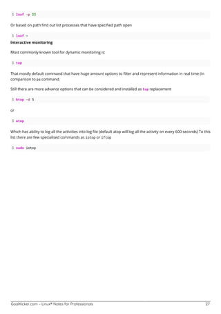 GoalKicker.com – Linux® Notes for Professionals 27
$ lsof -p $$
Or based on path ﬁnd out list processes that have speciﬁed path open
$ lsof ~
Interactive monitoring
Most commonly known tool for dynamic monitoring is:
$ top
That mostly default command that have huge amount options to ﬁlter and represent information in real time (in
comparison to ps command.
Still there are more advance options that can be considered and installed as top replacement
$ htop -d 5
or
$ atop
Which has ability to log all the activities into log ﬁle (default atop will log all the activity on every 600 seconds) To this
list there are few specialised commands as iotop or iftop
$ sudo iotop
 