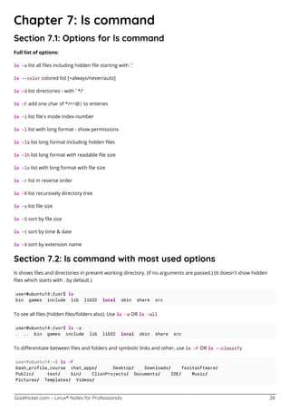 GoalKicker.com – Linux® Notes for Professionals 28
Chapter 7: ls command
Section 7.1: Options for ls command
Full list of options:
ls -a list all ﬁles including hidden ﬁle starting with '.'
ls --color colored list [=always/never/auto]
ls -d list directories - with ' */'
ls -F add one char of */=>@| to enteries
ls -i list ﬁle's inode index number
ls -l list with long format - show permissions
ls -la list long format including hidden ﬁles
ls -lh list long format with readable ﬁle size
ls -ls list with long format with ﬁle size
ls -r list in reverse order
ls -R list recursively directory tree
ls -s list ﬁle size
ls -S sort by ﬁle size
ls -t sort by time & date
ls -X sort by extension name
Section 7.2: ls command with most used options
ls shows ﬁles and directories in present working directory. (if no arguments are passed.) (It doesn't show hidden
ﬁles which starts with . by default.)
user@ubuntu14:/usr$ ls
bin games include lib lib32 local sbin share src
To see all ﬁles (hidden ﬁles/folders also). Use ls -a OR ls -all
user@ubuntu14:/usr$ ls -a
. .. bin games include lib lib32 local sbin share src
To diﬀerentiate between ﬁles and folders and symbolic links and other, use ls -F OR ls --classify
user@ubuntu14:~$ ls -F
bash_profile_course chat_apps/ Desktop/ Downloads/ foxitsoftware/
Public/ test/ bin/ ClionProjects/ Documents/ IDE/ Music/
Pictures/ Templates/ Videos/
 