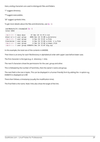 GoalKicker.com – Linux® Notes for Professionals 29
Here, ending characters are used to distinguish ﬁles and folders.
“/” suggest directory.
“*”suggest executables.
“@” suggest symbolic links.
To get more details about the ﬁles and directories, use ls -l
user@ubuntu14:~/example$ ls -l
total 6464
-rw-r--r-- 1 dave dave 41 Dec 24 12:19 Z.txt
drwxr-xr-x 2 user group 4096 Dec 24 12:00 a_directory
-rw-r--r-- 1 user group 6 Dec 24 12:01 a_file
lrwxrwxrwx 1 user group 6 Dec 24 12:04 a_link -> a_file
-rw-r--r-- 1 user group 6 Dec 24 12:03 a_newer_file
-rw-r----- 1 user group 6586816 Dec 24 12:07 big.zip
In this example, the total size of the contents is 6460KB.
Then there is an entry for each ﬁle/directory in alphabetical order with upper case before lower case.
The ﬁrst character is the type (e.g. d - directory, l - link).
The next 9 characters show the permissions for the user, group and other.
This is followed by the number of hard links, then the owner's name and group.
The next ﬁeld is the size in bytes. This can be displayed in a human friendly form by adding the -h option e.g.
6586816 is displayed as 6.3M
There then follows a timestamp (usually the modiﬁcation time).
The ﬁnal ﬁeld is the name. Note: links also show the target of the link.
 