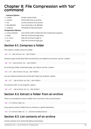 GoalKicker.com – Linux® Notes for Professionals 30
Chapter 8: File Compression with 'tar'
command
Common Options -
-c --create Create a new archive.
-x --extract Extract ﬁles from an archive.
-t --list List the contents of an archive.
-f --ﬁle=ARCHIVE Use archive ﬁle or dir ARCHIVE.
-v --verbose Verbosely list ﬁles processed.
Compression Options -
-a --auto-compress Use archive suﬃx to determine the compression program.
-j --bzip2 Filter the archive through bzip2.
-J --xz --lzma Filter the archive through xz.
-z --gzip Filter the archive through gzip.
Section 8.1: Compress a folder
This creates a simple archive of a folder :
tar -cf ./my-archive.tar ./my-folder/
Verbose output shows which ﬁles and directories are added to the archive, use the -v option:
tar -cvf ./my-archive.tar ./my-folder/
For archiving a folder compressed 'gzip', you have to use the -z option :
tar -czf ./my-archive.tar.gz ./my-folder/
You can instead compress the archive with 'bzip2', by using the -j option:
tar -cjf ./my-archive.tar.bz2 ./my-folder/
Or compress with 'xz', by using the -J option:
tar -cJf ./my-archive.tar.xz ./my-folder/
Section 8.2: Extract a folder from an archive
There is an example for extract a folder from an archive in the current location :
tar -xf archive-name.tar
If you want to extract a folder from an archive to a specﬁc destination :
tar -xf archive-name.tar -C ./directory/destination
Section 8.3: List contents of an archive
List the contents of an archive ﬁle without extracting it:
 