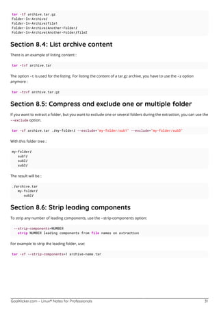 GoalKicker.com – Linux® Notes for Professionals 31
tar -tf archive.tar.gz
Folder-In-Archive/
Folder-In-Archive/file1
Folder-In-Archive/Another-Folder/
Folder-In-Archive/Another-Folder/file2
Section 8.4: List archive content
There is an example of listing content :
tar -tvf archive.tar
The option -t is used for the listing. For listing the content of a tar.gz archive, you have to use the -z option
anymore :
tar -tzvf archive.tar.gz
Section 8.5: Compress and exclude one or multiple folder
If you want to extract a folder, but you want to exclude one or several folders during the extraction, you can use the
--exclude option.
tar -cf archive.tar ./my-folder/ --exclude="my-folder/sub1" --exclude="my-folder/sub3"
With this folder tree :
my-folder/
sub1/
sub2/
sub3/
The result will be :
./archive.tar
my-folder/
sub2/
Section 8.6: Strip leading components
To strip any number of leading components, use the --strip-components option:
--strip-components=NUMBER
strip NUMBER leading components from file names on extraction
For example to strip the leading folder, use:
tar -xf --strip-components=1 archive-name.tar
 
