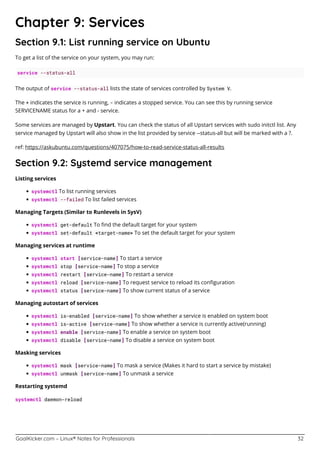 GoalKicker.com – Linux® Notes for Professionals 32
Chapter 9: Services
Section 9.1: List running service on Ubuntu
To get a list of the service on your system, you may run:
service --status-all
The output of service --status-all lists the state of services controlled by System V.
The + indicates the service is running, - indicates a stopped service. You can see this by running service
SERVICENAME status for a + and - service.
Some services are managed by Upstart. You can check the status of all Upstart services with sudo initctl list. Any
service managed by Upstart will also show in the list provided by service --status-all but will be marked with a ?.
ref: https://askubuntu.com/questions/407075/how-to-read-service-status-all-results
Section 9.2: Systemd service management
Listing services
systemctl To list running services
systemctl --failed To list failed services
Managing Targets (Similar to Runlevels in SysV)
systemctl get-default To ﬁnd the default target for your system
systemctl set-default <target-name> To set the default target for your system
Managing services at runtime
systemctl start [service-name] To start a service
systemctl stop [service-name] To stop a service
systemctl restart [service-name] To restart a service
systemctl reload [service-name] To request service to reload its conﬁguration
systemctl status [service-name] To show current status of a service
Managing autostart of services
systemctl is-enabled [service-name] To show whether a service is enabled on system boot
systemctl is-active [service-name] To show whether a service is currently active(running)
systemctl enable [service-name] To enable a service on system boot
systemctl disable [service-name] To disable a service on system boot
Masking services
systemctl mask [service-name] To mask a service (Makes it hard to start a service by mistake)
systemctl unmask [service-name] To unmask a service
Restarting systemd
systemctl daemon-reload
 