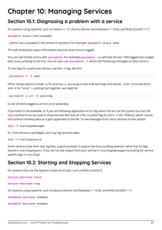 GoalKicker.com – Linux® Notes for Professionals 33
Chapter 10: Managing Services
Section 10.1: Diagnosing a problem with a service
On systems using systemd, such as Fedora => 15, Ubuntu (Server and Desktop) >= 15.04, and RHEL/CentOS >= 7:
systemctl status [servicename]
...where [servicename] is the service in question; for example, systemctl status sshd.
This will show basic status information and any recent errors logged.
You can see further errors with journalctl. For example,journalctl -xe will load the last 1000 logged into a pager
(like less), jumping to the end. You can also use journalctl -f, which will follow log messages as they come in.
To see logs for a particular service, use the -t ﬂag, like this:
journalctl -f -t sshd
Other handy options include -p for priority (-p warnings to see only warnings and above), -b for "since last boot",
and -S for "since" — putting that together, we might do
journalctl -p err -S yesterday
to see all items logged as errors since yesterday.
If journalctl is not available, or if you are following application error logs which do not use the system journal, the
tail command can be used to show the last few lines of a ﬁle. A useful ﬂag for tail is -f (for "follow"), which causes
tail continue showing data as it gets appended to the ﬁle. To see messages from most services on the system:
tail -f /var/log/messages
Or, if the service is privileged, and may log sensitive data:
tail -f /var/log/secure
Some services have their own log ﬁles, a good example is auditd, the linux auditing daemon, which has its logs
stored in /var/log/audit/. If you do not see output from your service in /var/log/messages try looking for service
speciﬁc logs in /var/log/
Section 10.2: Starting and Stopping Services
On systems that use the System-V style init scripts, such as RHEL/CentOS 6:
service <service> start
service <service> stop
On systems using systemd, such as Ubuntu (Server and Desktop) >= 15.04, and RHEL/CentOS >= 7:
systemctl <service> dnsmasq
systemctl <service> dnsmasq
 