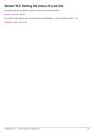 GoalKicker.com – Linux® Notes for Professionals 34
Section 10.3: Getting the status of a service
On systems that use the System-V style init scripts, such as RHEL/CentOS 6:
service <service> status
On systems using systemd, such as Ubuntu (Server and Desktop) >= 15.04, and RHEL/CentOS >= 7.0:
systemctl status <service>
 