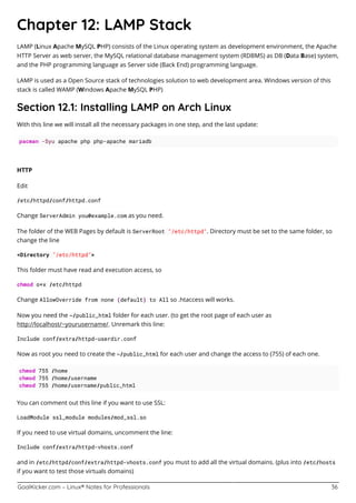 GoalKicker.com – Linux® Notes for Professionals 36
Chapter 12: LAMP Stack
LAMP (Linux Apache MySQL PHP) consists of the Linux operating system as development environment, the Apache
HTTP Server as web server, the MySQL relational database management system (RDBMS) as DB (Data Base) system,
and the PHP programming language as Server side (Back End) programming language.
LAMP is used as a Open Source stack of technologies solution to web development area. Windows version of this
stack is called WAMP (Windows Apache MySQL PHP)
Section 12.1: Installing LAMP on Arch Linux
With this line we will install all the necessary packages in one step, and the last update:
pacman -Syu apache php php-apache mariadb
HTTP
Edit
/etc/httpd/conf/httpd.conf
Change ServerAdmin you@example.com as you need.
The folder of the WEB Pages by default is ServerRoot "/etc/httpd". Directory must be set to the same folder, so
change the line
<Directory "/etc/httpd">
This folder must have read and execution access, so
chmod o+x /etc/httpd
Change AllowOverride from none (default) to All so .htaccess will works.
Now you need the ~/public_html folder for each user. (to get the root page of each user as
http://localhost/~yourusername/. Unremark this line:
Include conf/extra/httpd-userdir.conf
Now as root you need to create the ~/public_html for each user and change the access to (755) of each one.
chmod 755 /home
chmod 755 /home/username
chmod 755 /home/username/public_html
You can comment out this line if you want to use SSL:
LoadModule ssl_module modules/mod_ssl.so
If you need to use virtual domains, uncomment the line:
Include conf/extra/httpd-vhosts.conf
and in /etc/httpd/conf/extra/httpd-vhosts.conf you must to add all the virtual domains. (plus into /etc/hosts
if you want to test those virtuals domains)
 