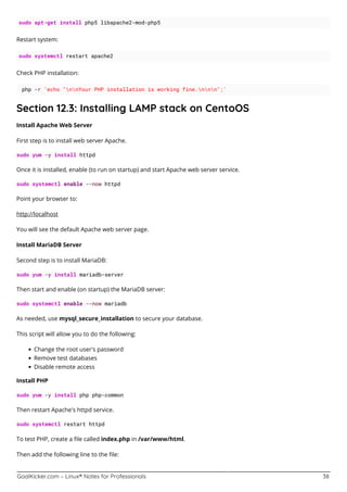 GoalKicker.com – Linux® Notes for Professionals 38
sudo apt-get install php5 libapache2-mod-php5
Restart system:
sudo systemctl restart apache2
Check PHP installation:
php -r 'echo "nnYour PHP installation is working fine.nnn";'
Section 12.3: Installing LAMP stack on CentoOS
Install Apache Web Server
First step is to install web server Apache.
sudo yum -y install httpd
Once it is installed, enable (to run on startup) and start Apache web server service.
sudo systemctl enable --now httpd
Point your browser to:
http://localhost
You will see the default Apache web server page.
Install MariaDB Server
Second step is to install MariaDB:
sudo yum -y install mariadb-server
Then start and enable (on startup) the MariaDB server:
sudo systemctl enable --now mariadb
As needed, use mysql_secure_installation to secure your database.
This script will allow you to do the following:
Change the root user's password
Remove test databases
Disable remote access
Install PHP
sudo yum -y install php php-common
Then restart Apache's httpd service.
sudo systemctl restart httpd
To test PHP, create a ﬁle called index.php in /var/www/html.
Then add the following line to the ﬁle:
 