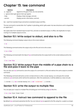 GoalKicker.com – Linux® Notes for Professionals 40
Chapter 13: tee command
Options Description
-a, --append Append to the given FILEs. Do not overwrite.
-i, --ignore-interrupts Ignore interrupt signals.
--help Display a help message, and exit.
--version Display version information, and exit.
tee - read from standard input and write to standard output and ﬁles.
The tee command is named after the T-splitter in plumbing, which splits water into two directions and is shaped like
an uppercase T.
tee copies data from standard input to each FILE, and also to standard output. In eﬀect, tee duplicates its input,
routing it to multiple outputs at once.
Section 13.1: Write output to stdout, and also to a ﬁle
The following command displays output only on the screen (stdout).
$ ls
The following command writes the output only to the ﬁle and not to the screen.
$ ls > file
The following command (with the help of tee command) writes the output both to the screen (stdout) and to the
ﬁle.
$ ls | tee file
Section 13.2: Write output from the middle of a pipe chain to a
ﬁle and pass it back to the pipe
You can also use tee command to store the output of a command in a ﬁle and redirect the same output to another
command.
The following command will write current crontab entries to a ﬁle crontab-backup.txt and pass the crontab
entries to sed command, which will do the substituion. After the substitution, it will be added as a new cron job.
$ crontab -l | tee crontab-backup.txt | sed 's/old/new/' | crontab –
Section 13.3: write the output to multiple ﬁles
You can pipe your output to multiple ﬁles (including your terminal) by using tee like this:
$ ls | tee file1 file2 file3
Section 13.4: Instruct tee command to append to the ﬁle
By default tee command overwrites the ﬁle. You can instruct tee to append to the ﬁle using the –a option as shown
 