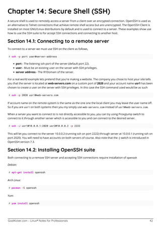 GoalKicker.com – Linux® Notes for Professionals 42
Chapter 14: Secure Shell (SSH)
A secure shell is used to remotely access a server from a client over an encrypted connection. OpenSSH is used as
an alternative to Telnet connections that achieve remote shell access but are unencrypted. The OpenSSH Client is
installed on most GNU/Linux distributions by default and is used to connect to a server. These examples show use
how to use the SSH suite to for accept SSH connections and connecting to another host.
Section 14.1: Connecting to a remote server
To connect to a server we must use SSH on the client as follows,
# ssh -p port user@server-address
port - The listening ssh port of the server (default port 22).
user - Must be an existing user on the server with SSH privileges.
server address - The IP/Domain of the server.
For a real world example lets pretend that you're making a website. The company you chose to host your site tells
you that the server is located at web-servers.com on a custom port of 2020 and your account name usr1 has been
chosen to create a user on the server with SSH privileges. In this case the SSH command used would be as such
# ssh -p 2020 usr1@web-servers.com
If account name on the remote system is the same as the one one the local client you may leave the user name oﬀ.
So if you are usr1 on both systems then you my simply use web-servers.com instead of usr1@web-servers.com.
When a server you want to connect to is not directly accessible to you, you can try using ProxyJump switch to
connect to it through another server which is accessible to you and can connect to the desired server.
# ssh -J usr1@10.0.0.1:2020 usr2@10.0.0.2 -p 2222
This will let you connect to the server 10.0.0.2 (running ssh on port 2222) through server at 10.0.0.1 (running ssh on
port 2020). You will need to have accounts on both servers of course. Also note that the -J switch is introduced in
OpenSSH version 7.3.
Section 14.2: Installing OpenSSH suite
Both connecting to a remove SSH server and accepting SSH connections require installation of openssh
Debian:
# apt-get install openssh
Arch Linux:
# pacman -S openssh
Yum:
# yum install openssh
 