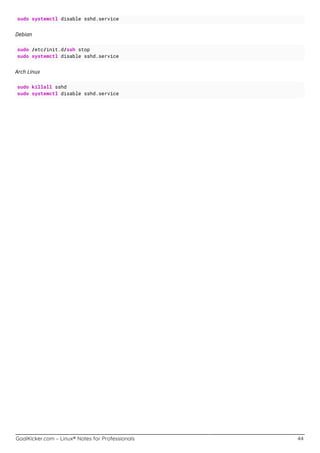 GoalKicker.com – Linux® Notes for Professionals 44
sudo systemctl disable sshd.service
Debian
sudo /etc/init.d/ssh stop
sudo systemctl disable sshd.service
Arch Linux
sudo killall sshd
sudo systemctl disable sshd.service
 