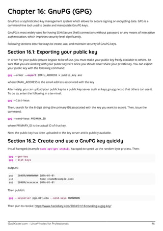 GoalKicker.com – Linux® Notes for Professionals 46
Chapter 16: GnuPG (GPG)
GnuPG is a sophisticated key management system which allows for secure signing or encrypting data. GPG is a
command-line tool used to create and manipulate GnuPG keys.
GnuPG is most widely used for having SSH (Secure Shell) connections without password or any means of interactive
authentication, which improves security level signiﬁcantly.
Following sections describe ways to create, use, and maintain security of GnuPG keys.
Section 16.1: Exporting your public key
In order for your public-private keypair to be of use, you must make your public key freely available to others. Be
sure that you are working with your public key here since you should never share your private key. You can export
your public key with the following command:
gpg —armor —export EMAIL_ADDRESS > public_key.asc
where EMAIL_ADDRESS is the email address associated with the key
Alternately, you can upload your public key to a public key server such as keys.gnupg.net so that others can use it.
To do so, enter the following in a terminal:
gpg —list-keys
Then, search for the 8-digit string (the primary ID) associated with the key you want to export. Then, issue the
command:
gpg —send-keys PRIMARY_ID
where PRIMARY_ID is the actual ID of that key.
Now, the public key has been uploaded to the key server and is publicly available.
Section 16.2: Create and use a GnuPG key quickly
Install haveged (example sudo apt-get install haveged) to speed up the random byte process. Then:
gpg --gen-key
gpg --list-keys
outputs:
pub 2048R/NNNNNNNN 2016-01-01
uid Name <name@example.com>
sub 2048R/xxxxxxxx 2016-01-01
Then publish:
gpg --keyserver pgp.mit.edu --send-keys NNNNNNNN
Then plan to revoke: https://www.hackdiary.com/2004/01/18/revoking-a-gpg-key/
 