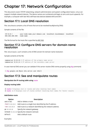 GoalKicker.com – Linux® Notes for Professionals 47
Chapter 17: Network Conﬁguration
This document covers TCP/IP networking, network administration and system conﬁguration basics. Linux can
support multiple network devices. The device names are numbered and begin at zero and count upwards. For
example, a computer with two NICs will have two devices labeled eth0 and eth1.
Section 17.1: Local DNS resolution
File: /etc/hosts contains a list of hosts that are to be resolved locally(not by DNS)
Sample contents of the ﬁle:
127.0.0.1 your-node-name.your-domain.com localhost.localdomain localhost
XXX.XXX.XXX.XXX node-name
The ﬁle format for the hosts ﬁle is speciﬁed by RFC 952
Section 17.2: Conﬁgure DNS servers for domain name
resolution
File: /etc/resolv.conf contains a list of DNS servers for domain name resolution
Sample contents of the ﬁle:
nameserver 8.8.8.8 # IP address of the primary name server
nameserver 8.8.4.4 # IP address of the secondary name server
In case internal DNS server you can validate if this server resolve DNS names properly using dig command:
$ dig google.com @your.dns.server.com +short
Section 17.3: See and manipulate routes
Manipulate the IP routing table using route
Display routing table
$ route # Displays list or routes and also resolves host names
$ route -n # Displays list of routes without resolving host names for faster results
Add/Delete route
Option Description
add or del Add or delete a route
-host x.x.x.x Add route to a single host identiﬁed by the IP address
-net x.x.x.x Add route to a network identiﬁed by the network address
gw x.x.x.x Specify the network gateway
netmask x.x.x.x Specify the network netmask
default Add a default route
Examples:
 