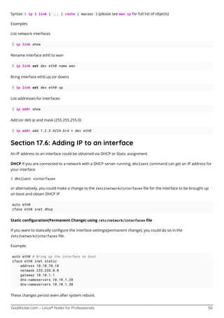 GoalKicker.com – Linux® Notes for Professionals 50
Syntax: $ ip { link | ... | route | macsec } (please see man ip for full list of objects)
Examples
List network interfaces
$ ip link show
Rename interface eth0 to wan
$ ip link set dev eth0 name wan
Bring interface eth0 up (or down)
$ ip link set dev eth0 up
List addresses for interfaces
$ ip addr show
Add (or del) ip and mask (255.255.255.0)
$ ip addr add 1.2.3.4/24 brd + dev eth0
Section 17.6: Adding IP to an interface
An IP address to an interface could be obtained via DHCP or Static assignment
DHCP If you are connected to a network with a DHCP server running, dhclient command can get an IP address for
your interface
$ dhclient <interface>
or alternatively, you could make a change to the /etc/network/interfaces ﬁle for the interface to be brought up
on boot and obtain DHCP IP
auto eth0
iface eth0 inet dhcp
Static conﬁguration(Permanent Change) using /etc/network/interfaces ﬁle
If you want to statically conﬁgure the interface settings(permanent change), you could do so in the
/etc/network/interfaces ﬁle.
Example:
auto eth0 # Bring up the interface on boot
iface eth0 inet static
address 10.10.70.10
netmask 255.255.0.0
gateway 10.10.1.1
dns-nameservers 10.10.1.20
dns-nameservers 10.10.1.30
These changes persist even after system reboot.
 