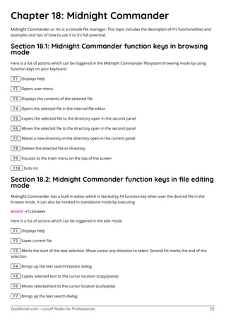 GoalKicker.com – Linux® Notes for Professionals 52
Chapter 18: Midnight Commander
Midnight Commander or mc is a console ﬁle manager. This topic includes the descripton of it's functionalities and
examples and tips of how to use it to it's full potential.
Section 18.1: Midnight Commander function keys in browsing
mode
Here is a list of actions which can be triggered in the Midnight Commander ﬁlesystem browsing mode by using
function keys on your keyboard.
F1 Displays help
F2 Opens user menu
F3 Displays the contents of the selected ﬁle
F4 Opens the selected ﬁle in the internal ﬁle editor
F5 Copies the selected ﬁle to the directory open in the second panel
F6 Moves the selected ﬁle to the directory open in the second panel
F7 Makes a new directory in the directory open in the current panel
F8 Deletes the selected ﬁle or directory
F9 Focuses to the main menu on the top of the screen
F10 Exits mc
Section 18.2: Midnight Commander function keys in ﬁle editing
mode
Midnight Commander has a built in editor which is started by F4 function key when over the desired ﬁle in the
browse mode. It can also be invoked in standalone mode by executing
mcedit <filename>
Here is a list of actions which can be triggered in the edit mode.
F1 Displays help
F2 Saves current ﬁle
F3 Marks the start of the text selection. Move cursor any direction to select. Second hit marks the end of the
selection.
F4 Brings up the text search/replace dialog
F5 Copies selected text to the cursor location (copy/paste)
F6 Moves selected text to the cursor location (cut/paste)
F7 Brings up the text search dialog
 