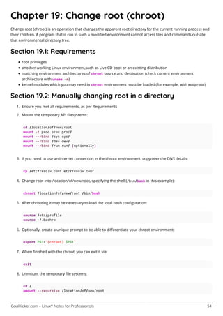 GoalKicker.com – Linux® Notes for Professionals 54
Chapter 19: Change root (chroot)
Change root (chroot) is an operation that changes the apparent root directory for the current running process and
their children. A program that is run in such a modiﬁed environment cannot access ﬁles and commands outside
that environmental directory tree.
Section 19.1: Requirements
root privileges
another working Linux environment,such as Live CD boot or an existing distribution
matching environment architectures of chroot source and destination (check current environment
architecture with uname -m)
kernel modules which you may need in chroot environment must be loaded (for example, with modprobe)
Section 19.2: Manually changing root in a directory
Ensure you met all requirements, as per Requirements1.
Mount the temporary API ﬁlesystems:2.
cd /location/of/new/root
mount -t proc proc proc/
mount --rbind /sys sys/
mount --rbind /dev dev/
mount --rbind /run run/ (optionally)
If you need to use an internet connection in the chroot environment, copy over the DNS details:3.
cp /etc/resolv.conf etc/resolv.conf
Change root into /location/of/new/root, specifying the shell (/bin/bash in this example):4.
chroot /location/of/new/root /bin/bash
After chrooting it may be necessary to load the local bash conﬁguration:5.
source /etc/profile
source ~/.bashrc
Optionally, create a unique prompt to be able to diﬀerentiate your chroot environment:6.
export PS1="(chroot) $PS1"
When ﬁnished with the chroot, you can exit it via:7.
exit
Unmount the temporary ﬁle systems:8.
cd /
umount --recursive /location/of/new/root
 