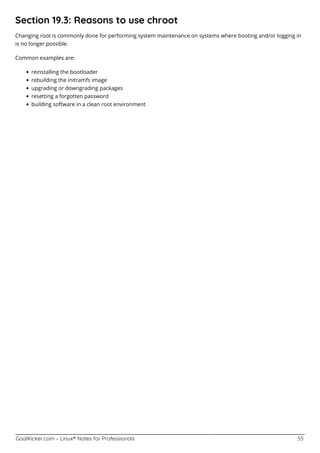 GoalKicker.com – Linux® Notes for Professionals 55
Section 19.3: Reasons to use chroot
Changing root is commonly done for performing system maintenance on systems where booting and/or logging in
is no longer possible.
Common examples are:
reinstalling the bootloader
rebuilding the initramfs image
upgrading or downgrading packages
resetting a forgotten password
building software in a clean root environment
 