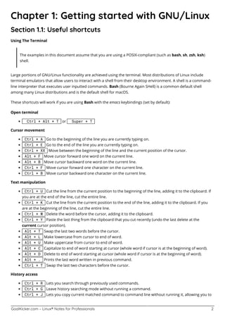 GoalKicker.com – Linux® Notes for Professionals 2
Chapter 1: Getting started with GNU/Linux
Section 1.1: Useful shortcuts
Using The Terminal
The examples in this document assume that you are using a POSIX-compliant (such as bash, sh, zsh, ksh)
shell.
Large portions of GNU/Linux functionality are achieved using the terminal. Most distributions of Linux include
terminal emulators that allow users to interact with a shell from their desktop environment. A shell is a command-
line interpreter that executes user inputted commands. Bash (Bourne Again SHell) is a common default shell
among many Linux distributions and is the default shell for macOS.
These shortcuts will work if you are using Bash with the emacs keybindings (set by default):
Open terminal
Ctrl + Alt + T or Super + T
Cursor movement
Ctrl + A Go to the beginning of the line you are currently typing on.
Ctrl + E Go to the end of the line you are currently typing on.
Ctrl + XX Move between the beginning of the line and the current position of the cursor.
Alt + F Move cursor forward one word on the current line.
Alt + B Move cursor backward one word on the current line.
Ctrl + F Move cursor forward one character on the current line.
Ctrl + B Move cursor backward one character on the current line.
Text manipulation
Ctrl + U Cut the line from the current position to the beginning of the line, adding it to the clipboard. If
you are at the end of the line, cut the entire line.
Ctrl + K Cut the line from the current position to the end of the line, adding it to the clipboard. If you
are at the beginning of the line, cut the entire line.
Ctrl + W Delete the word before the cursor, adding it to the clipboard.
Ctrl + Y Paste the last thing from the clipboard that you cut recently (undo the last delete at the
current cursor position).
Alt + T Swap the last two words before the cursor.
Alt + L Make lowercase from cursor to end of word.
Alt + U Make uppercase from cursor to end of word.
Alt + C Capitalize to end of word starting at cursor (whole word if cursor is at the beginning of word).
Alt + D Delete to end of word starting at cursor (whole word if cursor is at the beginning of word).
Alt + . Prints the last word written in previous command.
Ctrl + T Swap the last two characters before the cursor.
History access
Ctrl + R Lets you search through previously used commands.
Ctrl + G Leave history searching mode without running a command.
Ctrl + J Lets you copy current matched command to command line without running it, allowing you to
 