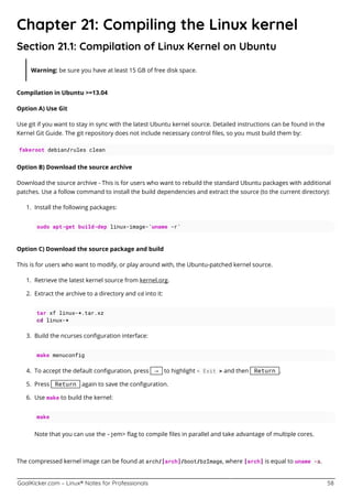 GoalKicker.com – Linux® Notes for Professionals 58
Chapter 21: Compiling the Linux kernel
Section 21.1: Compilation of Linux Kernel on Ubuntu
Warning: be sure you have at least 15 GB of free disk space.
Compilation in Ubuntu >=13.04
Option A) Use Git
Use git if you want to stay in sync with the latest Ubuntu kernel source. Detailed instructions can be found in the
Kernel Git Guide. The git repository does not include necessary control ﬁles, so you must build them by:
fakeroot debian/rules clean
Option B) Download the source archive
Download the source archive - This is for users who want to rebuild the standard Ubuntu packages with additional
patches. Use a follow command to install the build dependencies and extract the source (to the current directory):
Install the following packages:1.
sudo apt-get build-dep linux-image-`uname -r`
Option C) Download the source package and build
This is for users who want to modify, or play around with, the Ubuntu-patched kernel source.
Retrieve the latest kernel source from kernel.org.1.
Extract the archive to a directory and cd into it:2.
tar xf linux-*.tar.xz
cd linux-*
Build the ncurses conﬁguration interface:3.
make menuconfig
To accept the default conﬁguration, press → to highlight < Exit > and then Return .4.
Press Return again to save the conﬁguration.5.
Use make to build the kernel:6.
make
Note that you can use the -jem> ﬂag to compile ﬁles in parallel and take advantage of multiple cores.
The compressed kernel image can be found at arch/[arch]/boot/bzImage, where [arch] is equal to uname -a.
 