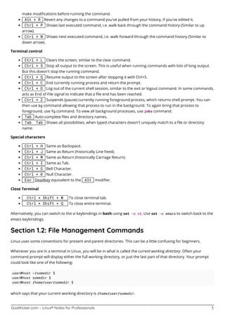 GoalKicker.com – Linux® Notes for Professionals 3
make modiﬁcations before running the command.
Alt + R Revert any changes to a command you’ve pulled from your history, if you’ve edited it.
Ctrl + P Shows last executed command, i.e. walk back through the command history (Similar to up
arrow).
Ctrl + N Shows next executed command, i.e. walk forward through the command history (Similar to
down arrow).
Terminal control
Ctrl + L Clears the screen, similar to the clear command.
Ctrl + S Stop all output to the screen. This is useful when running commands with lots of long output.
But this doesn't stop the running command.
Ctrl + Q Resume output to the screen after stopping it with Ctrl+S.
Ctrl + C End currently running process and return the prompt.
Ctrl + D Log out of the current shell session, similar to the exit or logout command. In some commands,
acts as End of File signal to indicate that a ﬁle end has been reached.
Ctrl + Z Suspends (pause) currently running foreground process, which returns shell prompt. You can
then use bg command allowing that process to run in the background. To again bring that process to
foreground, use fg command. To view all background processes, use jobs command.
Tab Auto-complete ﬁles and directory names.
Tab Tab Shows all possibilities, when typed characters doesn't uniquely match to a ﬁle or directory
name.
Special characters
Ctrl + H Same as Backspace.
Ctrl + J Same as Return (historically Line Feed).
Ctrl + M Same as Return (historically Carriage Return).
Ctrl + I Same as Tab.
Ctrl + G Bell Character.
Ctrl + @ Null Character.
Esc Deadkey equivalent to the Alt modiﬁer.
Close Terminal
Ctrl + Shift + W To close terminal tab.
Ctrl + Shift + Q To close entire terminal.
Alternatively, you can switch to the vi keybindings in bash using set -o vi. Use set -o emacs to switch back to the
emacs keybindings.
Section 1.2: File Management Commands
Linux uses some conventions for present and parent directories. This can be a little confusing for beginners.
Whenever you are in a terminal in Linux, you will be in what is called the current working directory. Often your
command prompt will display either the full working directory, or just the last part of that directory. Your prompt
could look like one of the following:
user@host ~/somedir $
user@host somedir $
user@host /home/user/somedir $
which says that your current working directory is /home/user/somedir.
 