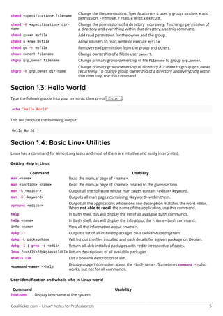 GoalKicker.com – Linux® Notes for Professionals 5
chmod <specification> filename
Change the ﬁle permissions. Speciﬁcations = u user, g group, o other, + add
permission, - remove, r read, w write,x execute.
chmod -R <specification> dir-
name
Change the permissions of a directory recursively. To change permission of
a directory and everything within that directory, use this command.
chmod go=+r myfile Add read permission for the owner and the group.
chmod a +rwx myfile Allow all users to read, write or execute myfile.
chmod go -r myfile Remove read permission from the group and others.
chown owner1 filename Change ownership of a ﬁle to user owner1.
chgrp grp_owner filename Change primary group ownership of ﬁle filename to group grp_owner.
chgrp -R grp_owner dir-name
Change primary group ownership of directory dir-name to group grp_owner
recursively. To change group ownership of a directory and everything within
that directory, use this command.
Section 1.3: Hello World
Type the following code into your terminal, then press Enter :
echo "Hello World"
This will produce the following output:
Hello World
Section 1.4: Basic Linux Utilities
Linux has a command for almost any tasks and most of them are intuitive and easily interpreted.
Getting Help in Linux
Command Usability
man <name> Read the manual page of <name>.
man <section> <name> Read the manual page of <name>, related to the given section.
man -k <editor> Output all the software whose man pages contain <editor> keyword.
man -K <keyword> Outputs all man pages containing <keyword> within them.
apropos <editor>
Output all the applications whose one line description matches the word editor.
When not able to recall the name of the application, use this command.
help In Bash shell, this will display the list of all available bash commands.
help <name> In Bash shell, this will display the info about the <name> bash command.
info <name> View all the information about <name>.
dpkg -l Output a list of all installed packages on a Debian-based system.
dpkg -L packageName Will list out the ﬁles installed and path details for a given package on Debian.
dpkg -l | grep -i <edit> Return all .deb installed packages with <edit> irrespective of cases.
less /var/lib/dpkg/available Return descriptions of all available packages.
whatis vim List a one-line description of vim.
<command-name> --help
Display usage information about the <tool-name>. Sometimes command -h also
works, but not for all commands.
User identiﬁcation and who is who in Linux world
Command Usability
hostname Display hostname of the system.
 
