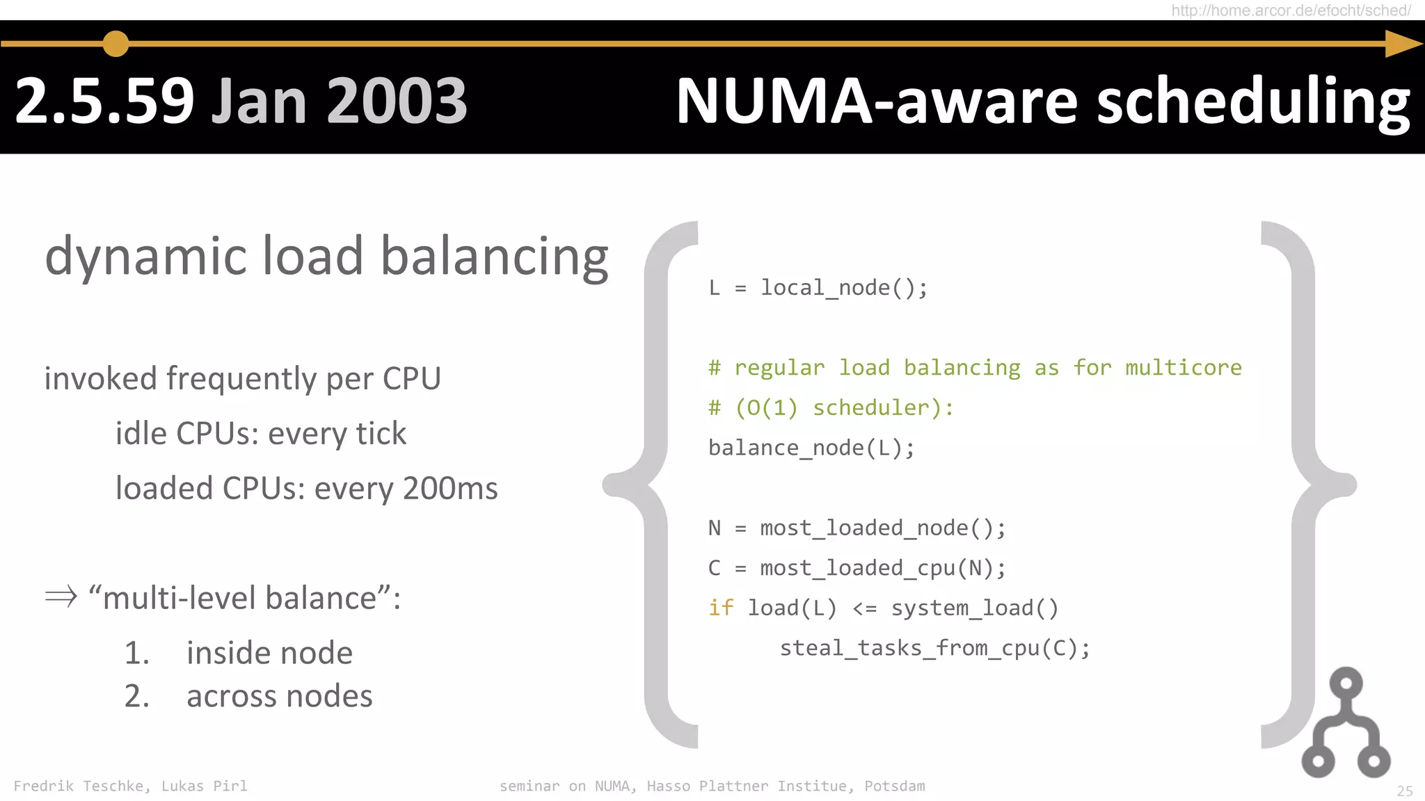 Fredrik Teschke, Lukas Pirl seminar on NUMA, Hasso Plattner Institue, Potsdam
⇒
L = local_node();
# regular load balancing as for multicore
# (O(1) scheduler):
balance_node(L);
N = most_loaded_node();
C = most_loaded_cpu(N);
if load(L) <= system_load()
steal_tasks_from_cpu(C);
http://home.arcor.de/efocht/sched/
25
 