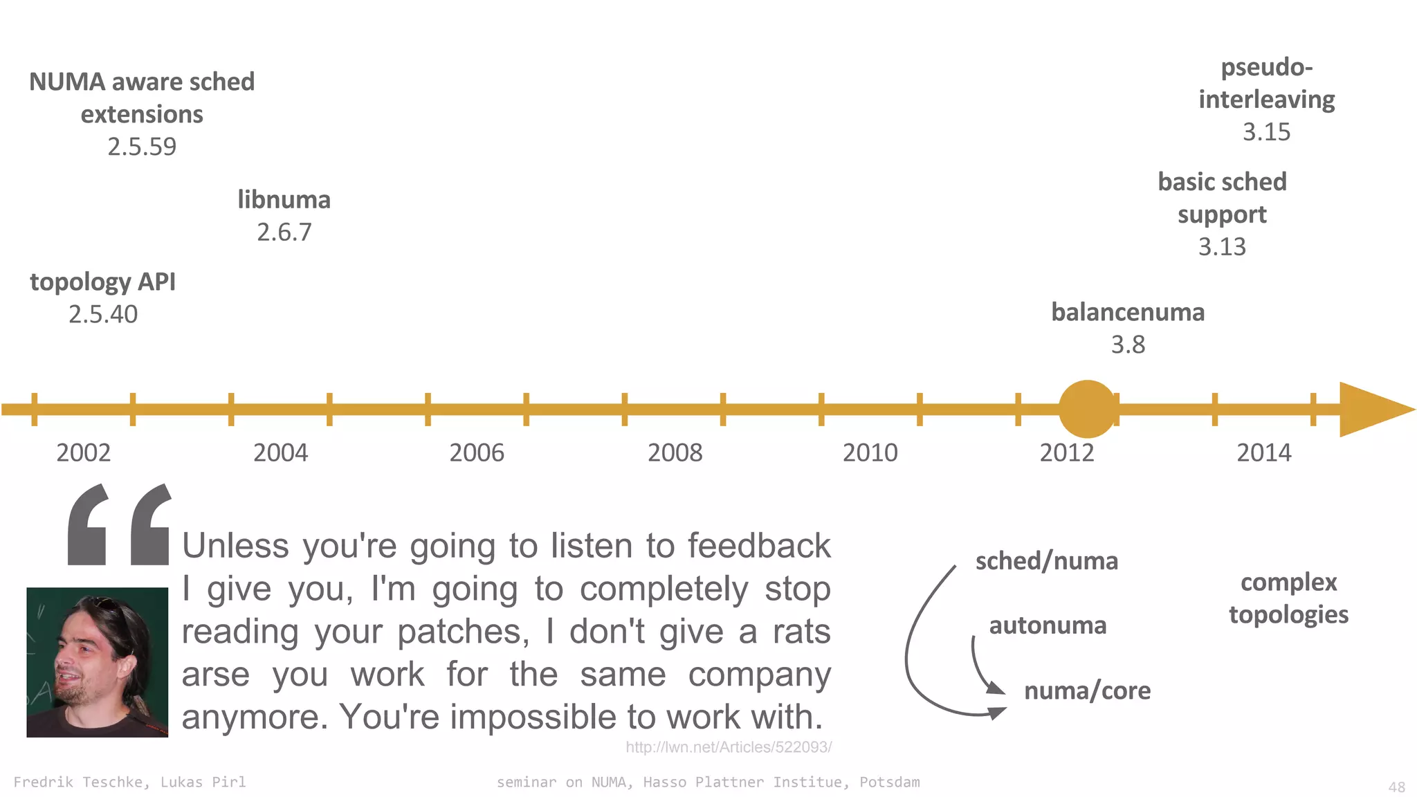 Fredrik Teschke, Lukas Pirl seminar on NUMA, Hasso Plattner Institue, Potsdam
Unless you're going to listen to feedback
I give you, I'm going to completely stop
reading your patches, I don't give a rats
arse you work for the same company
anymore. You're impossible to work with.
http://lwn.net/Articles/522093/
“ 48
 