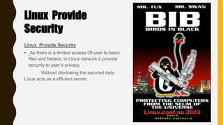 Linux Provide Security
• As there is a limited access Of user to basic
files and folders, in Linux network it provide
security to user’s privacy.
Without disclosing the secured data
Linux acts as a efficient server.
Linux Provide
Security
 