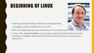 BEGINNING OF LINUX
• A famous professor Andrew Tanenbaum developed Minix,
a simplified version of UNIX that runs on PC.
• Minix is for class teaching only. No intention for commercial use
• In Sept 1991, Linus Torvalds, a second year student of Computer Science at the
University of Helsinki, developed the preliminary kernel of Linux, known as Linux
version 0.0.1
 