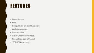 FEATURES
• Open Source
• Free.
• Compatibility on most hardware.
• Well documented.
• Customizable.
• Great Graphical interface.
• Firewall is a part of Kernel.
• TCP/IP Networking.
 