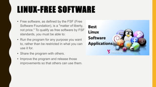 LINUX-FREE SOFTWARE
• Free software, as defined by the FSF (Free
Software Foundation), is a "matter of liberty,
not price." To qualify as free software by FSF
standards, you must be able to:
• Run the program for any purpose you want
to, rather than be restricted in what you can
use it for.
• Share the program with others.
• Improve the program and release those
improvements so that others can use them.
 