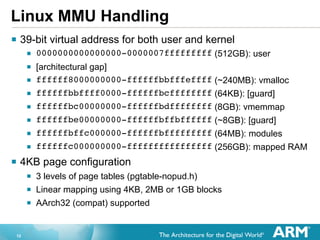 Linux MMU Handling
§  39-bit virtual address for both user and kernel
§  0000000000000000-0000007fffffffff (512GB): user
§  [architectural gap]
§  ffffff8000000000-ffffffbbfffeffff (~240MB): vmalloc
§  ffffffbbffff0000-ffffffbcffffffff (64KB): [guard]
§  ffffffbc00000000-ffffffbdffffffff (8GB): vmemmap
§  ffffffbe00000000-ffffffbffbffffff (~8GB): [guard]
§  ffffffbffc000000-ffffffbfffffffff (64MB): modules
§  ffffffc000000000-ffffffffffffffff (256GB): mapped RAM
§  4KB page configuration
§  3 levels of page tables (pgtable-nopud.h)
§  Linear mapping using 4KB, 2MB or 1GB blocks
§  AArch32 (compat) supported
12

 