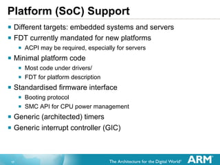 Platform (SoC) Support
§  Different targets: embedded systems and servers
§  FDT currently mandated for new platforms
§  ACPI may be required, especially for servers
§  Minimal platform code
§  Most code under drivers/
§  FDT for platform description
§  Standardised firmware interface
§  Booting protocol
§  SMC API for CPU power management
§  Generic (architected) timers
§  Generic interrupt controller (GIC)

17

 