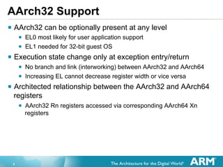 AArch32 Support
§  AArch32 can be optionally present at any level
§  EL0 most likely for user application support
§  EL1 needed for 32-bit guest OS
§  Execution state change only at exception entry/return
§  No branch and link (interworking) between AArch32 and AArch64
§  Increasing EL cannot decrease register width or vice versa
§  Architected relationship between the AArch32 and AArch64
registers
§  AArch32 Rn registers accessed via corresponding AArch64 Xn
registers

9

 