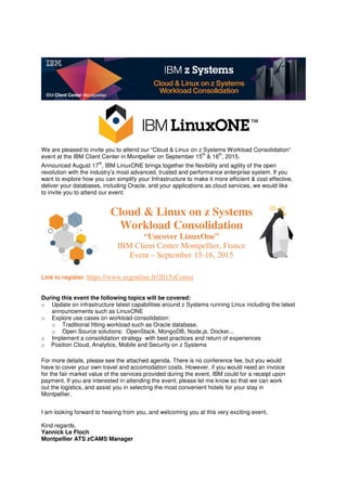 We are pleased to invite you to attend our “Cloud & Linux on z Systems Workload Consolidation”
event at the IBM Client Center in Montpellier on September 15
th
& 16
th
, 2015.
Announced August 17
th
, IBM LinuxONE brings together the flexibility and agility of the open
revolution with the industry’s most advanced, trusted and performance enterprise system. If you
want to explore how you can simplify your Infrastructure to make it more efficient & cost effective,
deliver your databases, including Oracle, and your applications as cloud services, we would like
to invite you to attend our event:
Cloud & Linux on z Systems
Workload Consolidation
“Uncover LinuxOne”
IBM Client Center Montpellier, France
Event – September 15-16, 2015
Link to register: https://www.regonline.fr/2015zConso
During this event the following topics will be covered:
o Update on infrastructure latest capabilities around z Systems running Linux including the latest
announcements such as LinuxONE
o Explore use cases on workload consolidation:
o Traditional fitting workload such as Oracle database.
o Open Source solutions: OpenStack, MongoDB, Node.js, Docker...
o Implement a consolidation strategy with best practices and return of experiences
o Position Cloud, Analytics, Mobile and Security on z Systems
For more details, please see the attached agenda. There is no conference fee, but you would
have to cover your own travel and accomodation costs. However, if you would need an invoice
for the fair market value of the services provided during the event, IBM could for a receipt upon
payment. If you are interested in attending the event, please let me know so that we can work
out the logistics, and assist you in selecting the most convenient hotels for your stay in
Montpellier.
I am looking forward to hearing from you, and welcoming you at this very exciting event.
Kind regards,
Yannick Le Floch
Montpellier ATS zCAMS Manager
 