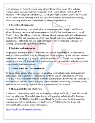 In the advanced level, you'll explore more advanced networking topics. This includes
configuring and managing network services like DNS (Domain Name System), DHCP
(Dynamic Host Configuration Protocol), LDAP (Lightweight Directory Access Protocol), and
VPN (Virtual Private Network). You'll also delve into advanced network troubleshooting,
network security mechanisms, and network performance optimization.
 Security and Hardening:
Advanced Linux training covers in-depth security concepts and techniques. You'll learn
advanced security measures such as access control lists (ACLs), mandatory access control
(MAC) systems like SELinux (Security-Enhanced Linux), intrusion detection and prevention
systems (IDS/IPS), and securing network services through encryption and authentication
mechanisms. The training will also emphasize security best practices and techniques for
securing Linux systems against various threats.
 Scripting and Automation:
Scripting and automation play a vital role in Linux system administration. At the advanced
level, you'll learn advanced scripting languages like Bash scripting, Python, or Perl to automate
tasks, system monitoring, log analysis, and report generation. You'll explore techniques for
creating robust and efficient scripts, integrating them with system utilities, and utilizing regular
expressions for text manipulation.
 Virtualization and Containerization:
Advanced Linux training often includes topics related to virtualization and containerization
technologies. You'll learn about virtualization platforms like KVM (Kernel-based Virtual
Machine) or Xen, and containerization platforms like Docker and Kubernetes. The training will
cover advanced concepts such as managing virtual networks, orchestrating containers, scaling
applications, and ensuring high availability in a containerized environment.
 High Availability and Clustering:
In advanced Linux training, you'll gain knowledge about high availability (HA) solutions and
clustering techniques. This includes configuring and managing technologies like Pacemaker,
Corosync, and DRBD (Distributed Replicated Block Device) to ensure fault tolerance, load
balancing, and failover capabilities in critical systems. You'll learn how to design and
implement highly available Linux infrastructure.
https://nareshit.com/linux-online-training/
 