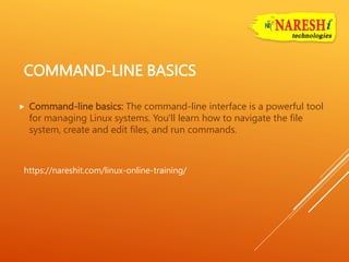 COMMAND-LINE BASICS
 Command-line basics: The command-line interface is a powerful tool
for managing Linux systems. You'll learn how to navigate the file
system, create and edit files, and run commands.
https://nareshit.com/linux-online-training/
 