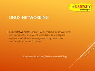 LINUX NETWORKING
 Linux networking: Linux is widely used in networking
environments, and you'll learn how to configure
network interfaces, manage routing tables, and
troubleshoot network issues.
https://nareshit.com/linux-online-training/
 