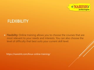 FLEXIBILITY
 Flexibility: Online training allows you to choose the courses that are
most relevant to your needs and interests. You can also choose the
level of difficulty that best suits your current skill level.
https://nareshit.com/linux-online-training/
 