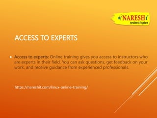 ACCESS TO EXPERTS
 Access to experts: Online training gives you access to instructors who
are experts in their field. You can ask questions, get feedback on your
work, and receive guidance from experienced professionals.
https://nareshit.com/linux-online-training/
 