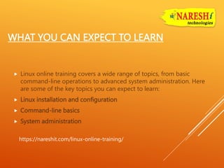 WHAT YOU CAN EXPECT TO LEARN
 Linux online training covers a wide range of topics, from basic
command-line operations to advanced system administration. Here
are some of the key topics you can expect to learn:
 Linux installation and configuration
 Command-line basics
 System administration
https://nareshit.com/linux-online-training/
 