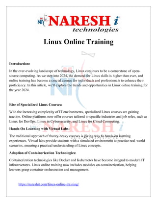 Linux Online Training
Introduction:
In the ever-evolving landscape of technology, Linux continues to be a cornerstone of open-
source computing. As we step into 2024, the demand for Linux skills is higher than ever, and
online training has become a crucial avenue for individuals and professionals to enhance their
proficiency. In this article, we'll explore the trends and opportunities in Linux online training for
the year 2024.
Rise of Specialized Linux Courses:
With the increasing complexity of IT environments, specialized Linux courses are gaining
traction. Online platforms now offer courses tailored to specific industries and job roles, such as
Linux for DevOps, Linux in Cybersecurity, and Linux for Cloud Computing.
Hands-On Learning with Virtual Labs:
The traditional approach of theory-heavy courses is giving way to hands-on learning
experiences. Virtual labs provide students with a simulated environment to practice real-world
scenarios, ensuring a practical understanding of Linux concepts.
Adoption of Containerization Technologies:
Containerization technologies like Docker and Kubernetes have become integral to modern IT
infrastructures. Linux online training now includes modules on containerization, helping
learners grasp container orchestration and management.
https://nareshit.com/linux-online-training/
 
