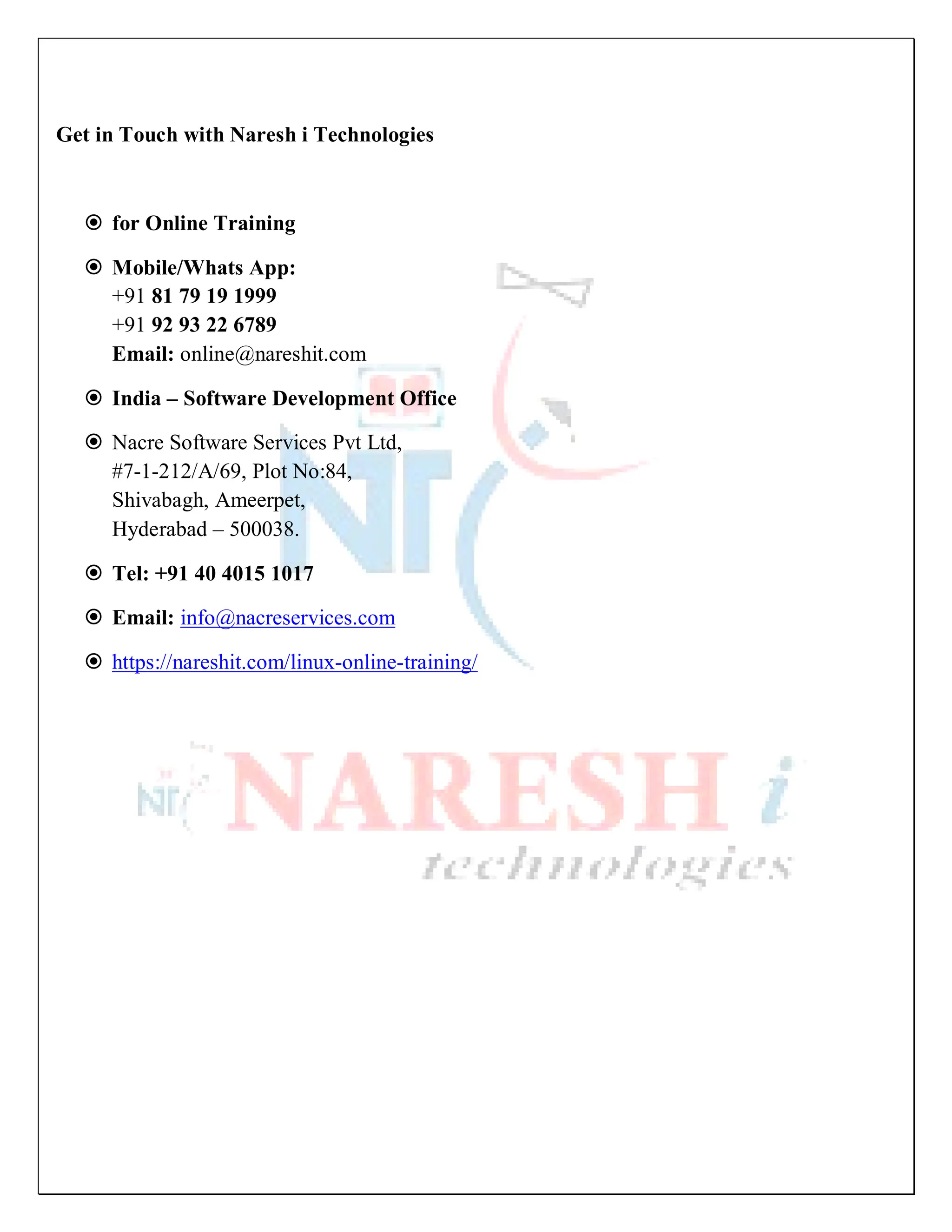 Get in Touch with Naresh i Technologies
 for Online Training
 Mobile/Whats App:
+91 81 79 19 1999
+91 92 93 22 6789
Email: online@nareshit.com
 India – Software Development Office
 Nacre Software Services Pvt Ltd,
#7-1-212/A/69, Plot No:84,
Shivabagh, Ameerpet,
Hyderabad – 500038.
 Tel: +91 40 4015 1017
 Email: info@nacreservices.com
 https://nareshit.com/linux-online-training/
 