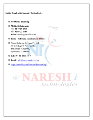 Get in Touch with Naresh i Technologies
 for Online Training
 Mobile/Whats App:
+91 81 79 19 1999
+91 92 93 22 6789
Email: online@nareshit.com
 India – Software Development Office
 Nacre Software Services Pvt Ltd,
#7-1-212/A/69, Plot No:84,
Shivabagh, Ameerpet,
Hyderabad – 500038.
 Tel: +91 40 4015 1017
 Email: info@nacreservices.com
 https://nareshit.com/linux-online-training/
 