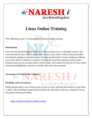 Linux Online Training
Title: Mastering Linux: A Comprehensive Guide to Online Training
Introduction:
Linux has become the backbone of the IT world, powering servers, embedded systems, and
even consumer devices. With its open-source nature, Linux offers a robust and customizable
environment, making it a preferred choice for many professionals. If you're looking to enhance
your Linux skills or embark on a journey to master this powerful operating system, online
training courses are an excellent option. In this article, we'll explore the benefits of Linux online
training and highlight key aspects to consider when choosing a program.
Advantages of Linux Online Training:
Flexibility and Convenience:
Online training allows you to learn Linux at your own pace and from the comfort of your home
or office. This flexibility is particularly beneficial for individuals with busy schedules or those
who prefer self-paced learning.
https://nareshit.com/linux-online-training/
 