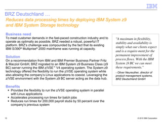 BRZ Deutschland …
Reduces data processing times by deploying IBM System z9
and IBM System Storage technology
Business need
To meet customer demands in the fast-paced construction industry and to       "A maximum in flexibility,
operate as optimally as possible, BRZ needed a robust, powerful IT            stability and availability is
platform. BRZ’s challenge was compounded by the fact that its existing
                                                                              simply what our clients expect
IBM S/390® Multiprise® 2000 mainframe was running at capacity.
                                                                              and is a require-ment for the
                                                                              permanent improvement of
Solution
On a recommendation from IBM and IBM Premier Business Partner Fritz           process flows. With the IBM
& Macziol GmbH, BRZ migrated to an IBM System z9 Business Class (z9           System z9 BC we can meet
BC) server running the IBM z/VSE™ V4 operating system. The System z9          these requirements."
technology offered the flexibility to run the z/VSE operating system while    - Oliver Neureuther, director of
also allowing the company’s Linux applications to coexist. Leveraging the     product management systems,
z/VSE environment with the System z9 BC server acting as the data hub.        BRZ Deutschland GmbH

Benefits
     Provides the flexibility to run the z/VSE operating system in parallel
     with Linux applications
     Accelerates processing run times for batch jobs
     Reduces run times for 200,000 payroll stubs by 50 percent over the
     company’s previous system



10                                                                                               © 2010 IBM Corporation
 
