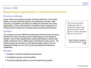 Univar USA
Responding to rapid growth in a mainframe environment
 Business challenge
 Univar USA is the leading industrial chemical distributor in the United
 States, providing chemical products and distribution services. After
 acquiring a competitor and taking on additional workloads from other      “The z9 was the perfect
 geographies, Univar USA faced an immediate need to upgrade its IT          solution for what we
 infrastructure to handle the increased data processing requirements.       needed. No matter what
                                                                            the business does in the
 Solution                                                                   future, we have a footprint
                                                                            that we can grow in.”
 The company turned to IBM Premier Business Partner Sirius Computer
 Solutions for help in developing and implementing a new hardware
 solution. Univar USA replaced their existing IBM eServer zSeries 890
                                                                           — Dean Schultz, manager of
 (z890) mainframe with an IBM System z9 Enterprise Class server. The
                                                                             technical services, Univar
 solution allows the company to leverage specialty engines such as                                USA
 Integrated Facility for Linux (IFL) to provide additional processing
 capabilities.

 Benefits
     Enables a multi-OS mainframe environment
     Facilitates business continuity efforts
     Provides scalability options to accommodate future growth

11                                                                                        © 2010 IBM Corporation
 