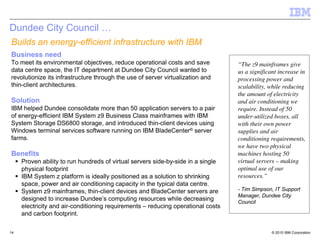 Dundee City Council …
Builds an energy-efficient infrastructure with IBM
Business need
To meet its environmental objectives, reduce operational costs and save           “The z9 mainframes give
data centre space, the IT department at Dundee City Council wanted to             us a significant increase in
revolutionize its infrastructure through the use of server virtualization and     processing power and
thin-client architectures.                                                        scalability, while reducing
                                                                                  the amount of electricity
Solution                                                                          and air conditioning we
IBM helped Dundee consolidate more than 50 application servers to a pair          require. Instead of 50
of energy-efficient IBM System z9 Business Class mainframes with IBM              under-utilized boxes, all
System Storage DS6800 storage, and introduced thin-client devices using           with their own power
Windows terminal services software running on IBM BladeCenter® server             supplies and air
farms.                                                                            conditioning requirements,
                                                                                  we have two physical
Benefits                                                                          machines hosting 50
     Proven ability to run hundreds of virtual servers side-by-side in a single   virtual servers – making
     physical footprint                                                           optimal use of our
     IBM System z platform is ideally positioned as a solution to shrinking       resources.”
     space, power and air conditioning capacity in the typical data centre.
     System z9 mainframes, thin-client devices and BladeCenter servers are        - Tim Simpson, IT Support
                                                                                  Manager, Dundee City
     designed to increase Dundee’s computing resources while decreasing           Council
     electricity and air-conditioning requirements – reducing operational costs
     and carbon footprint.

14                                                                                              © 2010 IBM Corporation
 